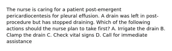 The nurse is caring for a patient post-emergent pericardiocentesis for pleural effusion. A drain was left in post-procedure but has stopped draining. Which of the following actions should the nurse plan to take first? A. Irrigate the drain B. Clamp the drain C. Check vital signs D. Call for immediate assistance