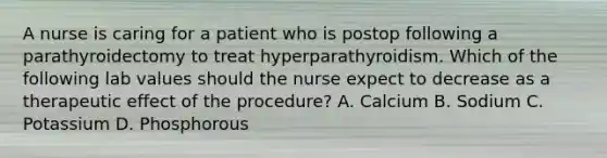 A nurse is caring for a patient who is postop following a parathyroidectomy to treat hyperparathyroidism. Which of the following lab values should the nurse expect to decrease as a therapeutic effect of the procedure? A. Calcium B. Sodium C. Potassium D. Phosphorous