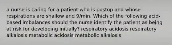 a nurse is caring for a patient who is postop and whose respirations are shallow and 9/min. Which of the following acid-based imbalances should the nurse identify the patient as being at risk for developing initially? respiratory acidosis respiratory alkalosis metabolic acidosis metabolic alkalosis