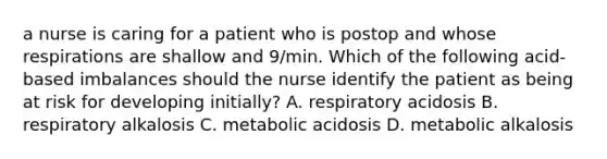 a nurse is caring for a patient who is postop and whose respirations are shallow and 9/min. Which of the following acid-based imbalances should the nurse identify the patient as being at risk for developing initially? A. respiratory acidosis B. respiratory alkalosis C. metabolic acidosis D. metabolic alkalosis