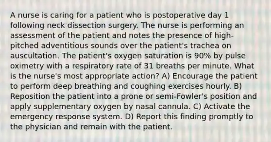 A nurse is caring for a patient who is postoperative day 1 following neck dissection surgery. The nurse is performing an assessment of the patient and notes the presence of high-pitched adventitious sounds over the patient's trachea on auscultation. The patient's oxygen saturation is 90% by pulse oximetry with a respiratory rate of 31 breaths per minute. What is the nurse's most appropriate action? A) Encourage the patient to perform deep breathing and coughing exercises hourly. B) Reposition the patient into a prone or semi-Fowler's position and apply supplementary oxygen by nasal cannula. C) Activate the emergency response system. D) Report this finding promptly to the physician and remain with the patient.