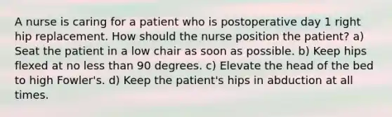 A nurse is caring for a patient who is postoperative day 1 right hip replacement. How should the nurse position the patient? a) Seat the patient in a low chair as soon as possible. b) Keep hips flexed at no less than 90 degrees. c) Elevate the head of the bed to high Fowler's. d) Keep the patient's hips in abduction at all times.