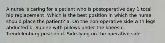 A nurse is caring for a patient who is postoperative day 1 total hip replacement. Which is the best position in which the nurse should place the patient? a. On the non-operative side with legs abducted b. Supine with pillows under the knees c. Trendelenburg position d. Side-lying on the operative side