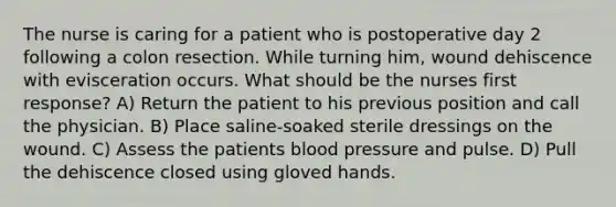 The nurse is caring for a patient who is postoperative day 2 following a colon resection. While turning him, wound dehiscence with evisceration occurs. What should be the nurses first response? A) Return the patient to his previous position and call the physician. B) Place saline-soaked sterile dressings on the wound. C) Assess the patients blood pressure and pulse. D) Pull the dehiscence closed using gloved hands.