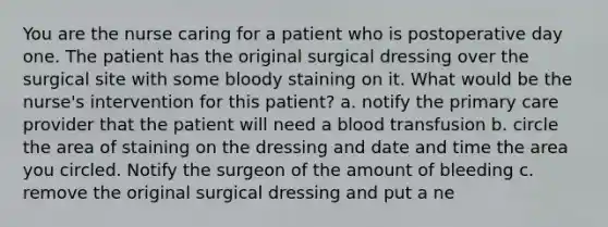 You are the nurse caring for a patient who is postoperative day one. The patient has the original surgical dressing over the surgical site with some bloody staining on it. What would be the nurse's intervention for this patient? a. notify the primary care provider that the patient will need a blood transfusion b. circle the area of staining on the dressing and date and time the area you circled. Notify the surgeon of the amount of bleeding c. remove the original surgical dressing and put a ne