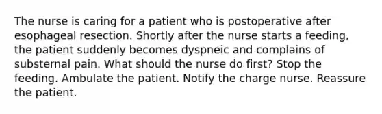 The nurse is caring for a patient who is postoperative after esophageal resection. Shortly after the nurse starts a feeding, the patient suddenly becomes dyspneic and complains of substernal pain. What should the nurse do first? Stop the feeding. Ambulate the patient. Notify the charge nurse. Reassure the patient.