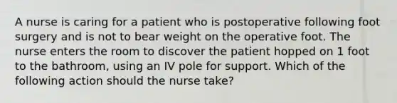 A nurse is caring for a patient who is postoperative following foot surgery and is not to bear weight on the operative foot. The nurse enters the room to discover the patient hopped on 1 foot to the bathroom, using an IV pole for support. Which of the following action should the nurse take?