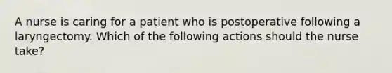 A nurse is caring for a patient who is postoperative following a laryngectomy. Which of the following actions should the nurse take?