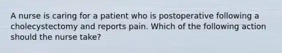 A nurse is caring for a patient who is postoperative following a cholecystectomy and reports pain. Which of the following action should the nurse take?