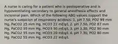 A nurse is caring for a patient who is postoperative and is hypoventilating secondary to general anesthesia effects and incisional pain. Which of the following ABG values support the nurse's suspicion of respiratory acidosis: 1. pH 7.50, PO2 99 mm Hg, PaCO2 25 mm Hg, HCO3 22 mEq/L 2. pH 7.50, PO2 87 mm Hg, PaCO2 35 mm Hg, HCO3 30 mEq/L 3. pH 3.30, PO2 90 mm Hg, PaCO2 35 mm Hg, HCO3 20 mEq/L 4. pH 7.30, PO2 80 mm Hg, PaCO2 55 mm Hg, HCO3 22 mEq/L