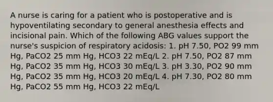 A nurse is caring for a patient who is postoperative and is hypoventilating secondary to general anesthesia effects and incisional pain. Which of the following ABG values support the nurse's suspicion of respiratory acidosis: 1. pH 7.50, PO2 99 mm Hg, PaCO2 25 mm Hg, HCO3 22 mEq/L 2. pH 7.50, PO2 87 mm Hg, PaCO2 35 mm Hg, HCO3 30 mEq/L 3. pH 3.30, PO2 90 mm Hg, PaCO2 35 mm Hg, HCO3 20 mEq/L 4. pH 7.30, PO2 80 mm Hg, PaCO2 55 mm Hg, HCO3 22 mEq/L