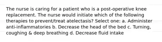 The nurse is caring for a patient who is a post-operative knee replacement. The nurse would initiate which of the following therapies to prevent/treat atelectasis? Select one: a. Administer anti-inflammatories b. Decrease the head of the bed c. Turning, coughing & deep breathing d. Decrease fluid intake