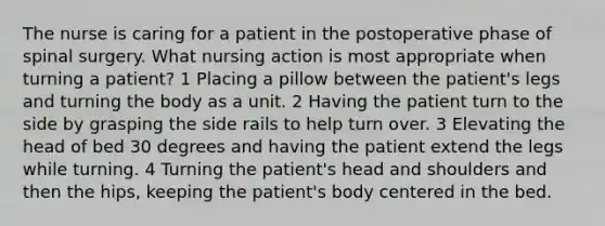 The nurse is caring for a patient in the postoperative phase of spinal surgery. What nursing action is most appropriate when turning a patient? 1 Placing a pillow between the patient's legs and turning the body as a unit. 2 Having the patient turn to the side by grasping the side rails to help turn over. 3 Elevating the head of bed 30 degrees and having the patient extend the legs while turning. 4 Turning the patient's head and shoulders and then the hips, keeping the patient's body centered in the bed.