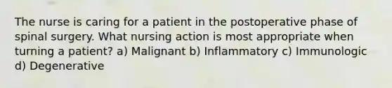 The nurse is caring for a patient in the postoperative phase of spinal surgery. What nursing action is most appropriate when turning a patient? a) Malignant b) Inflammatory c) Immunologic d) Degenerative