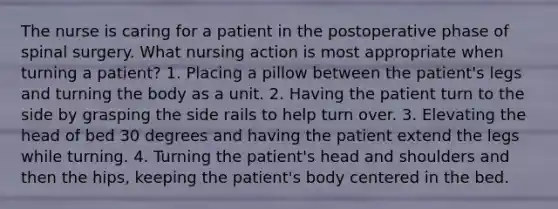 The nurse is caring for a patient in the postoperative phase of spinal surgery. What nursing action is most appropriate when turning a patient? 1. Placing a pillow between the patient's legs and turning the body as a unit. 2. Having the patient turn to the side by grasping the side rails to help turn over. 3. Elevating the head of bed 30 degrees and having the patient extend the legs while turning. 4. Turning the patient's head and shoulders and then the hips, keeping the patient's body centered in the bed.