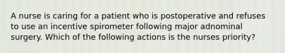 A nurse is caring for a patient who is postoperative and refuses to use an incentive spirometer following major adnominal surgery. Which of the following actions is the nurses priority?