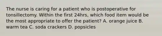 The nurse is caring for a patient who is postoperative for tonsillectomy. Within the first 24hrs, which food item would be the most appropriate to offer the patient? A. orange juice B. warm tea C. soda crackers D. popsicles