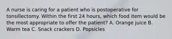 A nurse is caring for a patient who is postoperative for tonsillectomy. Within the first 24 hours, which food item would be the most appropriate to offer the patient? A. Orange juice B. Warm tea C. Snack crackers D. Popsicles