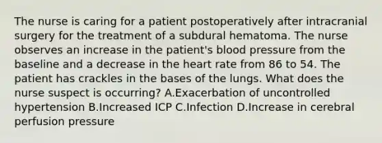 The nurse is caring for a patient postoperatively after intracranial surgery for the treatment of a subdural hematoma. The nurse observes an increase in the patient's blood pressure from the baseline and a decrease in the heart rate from 86 to 54. The patient has crackles in the bases of the lungs. What does the nurse suspect is occurring? A.Exacerbation of uncontrolled hypertension B.Increased ICP C.Infection D.Increase in cerebral perfusion pressure