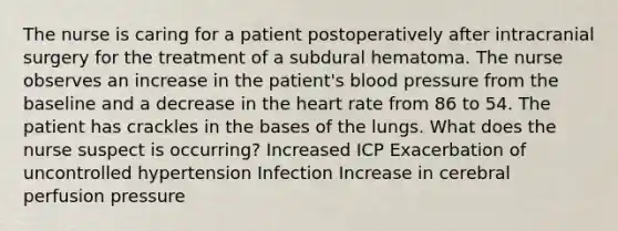 The nurse is caring for a patient postoperatively after intracranial surgery for the treatment of a subdural hematoma. The nurse observes an increase in the patient's blood pressure from the baseline and a decrease in the heart rate from 86 to 54. The patient has crackles in the bases of the lungs. What does the nurse suspect is occurring? Increased ICP Exacerbation of uncontrolled hypertension Infection Increase in cerebral perfusion pressure