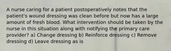 A nurse caring for a patient postoperatively notes that the patient's wound dressing was clean before but now has a large amount of fresh blood. What intervention should be taken by the nurse in this situation along with notifying the primary care provider? a) Change dressing b) Reinforce dressing c) Remove dressing d) Leave dressing as is