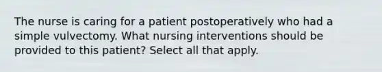 The nurse is caring for a patient postoperatively who had a simple vulvectomy. What nursing interventions should be provided to this patient? Select all that apply.