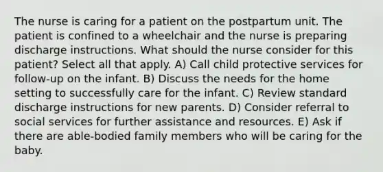 The nurse is caring for a patient on the postpartum unit. The patient is confined to a wheelchair and the nurse is preparing discharge instructions. What should the nurse consider for this patient? Select all that apply. A) Call child protective services for follow-up on the infant. B) Discuss the needs for the home setting to successfully care for the infant. C) Review standard discharge instructions for new parents. D) Consider referral to social services for further assistance and resources. E) Ask if there are able-bodied family members who will be caring for the baby.