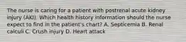 The nurse is caring for a patient with postrenal acute kidney injury (AKI). Which health history information should the nurse expect to find in the patient's chart? A. Septicemia B. Renal calculi C. Crush injury D. Heart attack