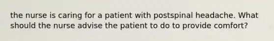 the nurse is caring for a patient with postspinal headache. What should the nurse advise the patient to do to provide comfort?