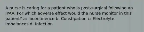 A nurse is caring for a patient who is post-surgical following an IPAA. For which adverse effect would the nurse monitor in this patient? a: Incontinence b: Constipation c: Electrolyte imbalances d: Infection