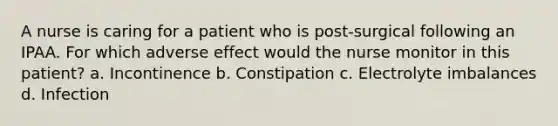 A nurse is caring for a patient who is post-surgical following an IPAA. For which adverse effect would the nurse monitor in this patient? a. Incontinence b. Constipation c. Electrolyte imbalances d. Infection