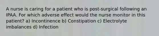 A nurse is caring for a patient who is post-surgical following an IPAA. For which adverse effect would the nurse monitor in this patient? a) Incontinence b) Constipation c) Electrolyte imbalances d) Infection