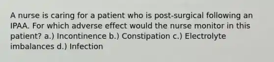 A nurse is caring for a patient who is post-surgical following an IPAA. For which adverse effect would the nurse monitor in this patient? a.) Incontinence b.) Constipation c.) Electrolyte imbalances d.) Infection