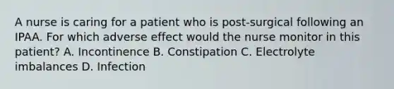 A nurse is caring for a patient who is post-surgical following an IPAA. For which adverse effect would the nurse monitor in this patient? A. Incontinence B. Constipation C. Electrolyte imbalances D. Infection