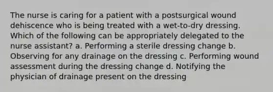 The nurse is caring for a patient with a postsurgical wound dehiscence who is being treated with a wet-to-dry dressing. Which of the following can be appropriately delegated to the nurse assistant? a. Performing a sterile dressing change b. Observing for any drainage on the dressing c. Performing wound assessment during the dressing change d. Notifying the physician of drainage present on the dressing