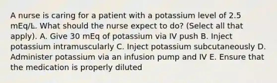 A nurse is caring for a patient with a potassium level of 2.5 mEq/L. What should the nurse expect to do? (Select all that apply). A. Give 30 mEq of potassium via IV push B. Inject potassium intramuscularly C. Inject potassium subcutaneously D. Administer potassium via an infusion pump and IV E. Ensure that the medication is properly diluted