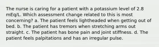 The nurse is caring for a patient with a potassium level of 2.8 mEq/L. Which assessment change related to this is most concerning? a. The patient feels lightheaded when getting out of bed. b. The patient has tremors when stretching arms out straight. c. The patient has bone pain and joint stiffness. d. The patient feels palpitations and has an irregular pulse.