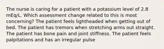 The nurse is caring for a patient with a potassium level of 2.8 mEq/L. Which assessment change related to this is most concerning? The patient feels lightheaded when getting out of bed. The patient has tremors when stretching arms out straight. The patient has bone pain and joint stiffness. The patient feels palpitations and has an irregular pulse