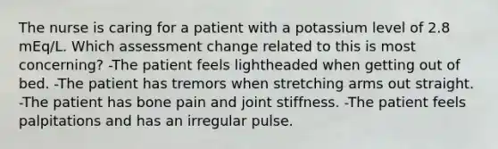 The nurse is caring for a patient with a potassium level of 2.8 mEq/L. Which assessment change related to this is most concerning? -The patient feels lightheaded when getting out of bed. -The patient has tremors when stretching arms out straight. -The patient has bone pain and joint stiffness. -The patient feels palpitations and has an irregular pulse.