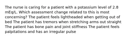 The nurse is caring for a patient with a potassium level of 2.8 mEq/L. Which assessment change related to this is most concerning? The patient feels lightheaded when getting out of bed The patient has tremors when stretching arms out straight The patient has bone pain and joint stiffness The patient feels palpitations and has an irregular pulse