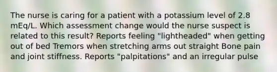 The nurse is caring for a patient with a potassium level of 2.8 mEq/L. Which assessment change would the nurse suspect is related to this result? Reports feeling "lightheaded" when getting out of bed Tremors when stretching arms out straight Bone pain and joint stiffness. Reports "palpitations" and an irregular pulse