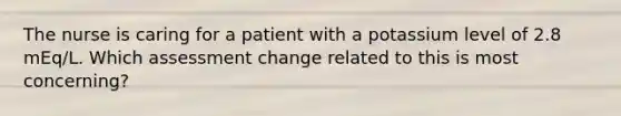 The nurse is caring for a patient with a potassium level of 2.8 mEq/L. Which assessment change related to this is most concerning?