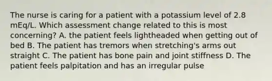 The nurse is caring for a patient with a potassium level of 2.8 mEq/L. Which assessment change related to this is most concerning? A. the patient feels lightheaded when getting out of bed B. The patient has tremors when stretching's arms out straight C. The patient has bone pain and joint stiffness D. The patient feels palpitation and has an irregular pulse