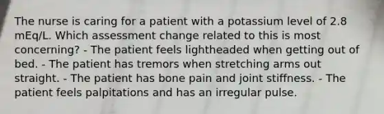 The nurse is caring for a patient with a potassium level of 2.8 mEq/L. Which assessment change related to this is most concerning? - The patient feels lightheaded when getting out of bed. - The patient has tremors when stretching arms out straight. - The patient has bone pain and joint stiffness. - The patient feels palpitations and has an irregular pulse.