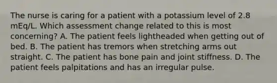 The nurse is caring for a patient with a potassium level of 2.8 mEq/L. Which assessment change related to this is most concerning? A. The patient feels lightheaded when getting out of bed. B. The patient has tremors when stretching arms out straight. C. The patient has bone pain and joint stiffness. D. The patient feels palpitations and has an irregular pulse.