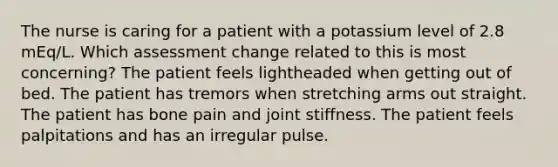 The nurse is caring for a patient with a potassium level of 2.8 mEq/L. Which assessment change related to this is most concerning? The patient feels lightheaded when getting out of bed. The patient has tremors when stretching arms out straight. The patient has bone pain and joint stiffness. The patient feels palpitations and has an irregular pulse.