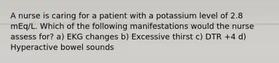 A nurse is caring for a patient with a potassium level of 2.8 mEq/L. Which of the following manifestations would the nurse assess for? a) EKG changes b) Excessive thirst c) DTR +4 d) Hyperactive bowel sounds