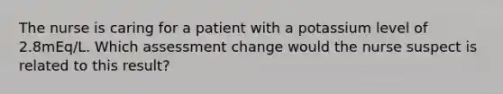 The nurse is caring for a patient with a potassium level of 2.8mEq/L. Which assessment change would the nurse suspect is related to this result?