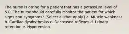 The nurse is caring for a patient that has a potassium level of 5.0. The nurse should carefully monitor the patient for which signs and symptoms? (Select all that apply.) a. Muscle weakness b. Cardiac dysrhythmias c. Decreased reflexes d. Urinary retention e. Hypotension