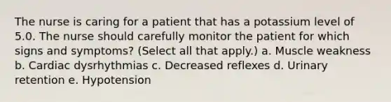 The nurse is caring for a patient that has a potassium level of 5.0. The nurse should carefully monitor the patient for which signs and symptoms? (Select all that apply.) a. Muscle weakness b. Cardiac dysrhythmias c. Decreased reflexes d. Urinary retention e. Hypotension